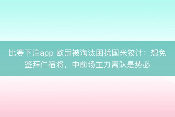 比赛下注app 欧冠被淘汰困扰国米狡计：想免签拜仁宿将，中前场主力离队是势必