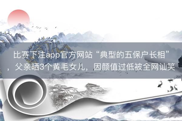 比赛下注app官方网站 “典型的五保户长相”，父亲晒3个黄毛女儿，因颜值过低被全网讪笑