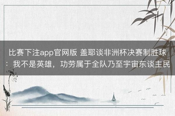 比赛下注app官网版 盖耶谈非洲杯决赛制胜球：我不是英雄，功劳属于全队乃至宇宙东谈主民
