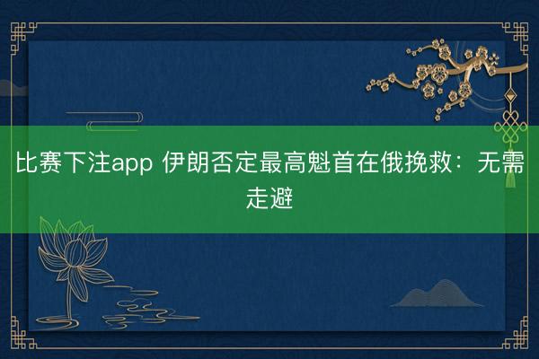 比赛下注app 伊朗否定最高魁首在俄挽救：无需走避