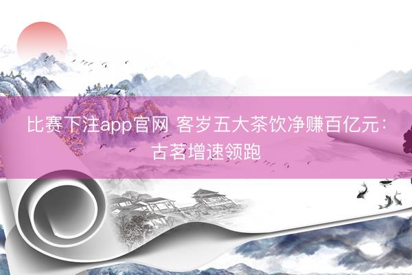 比赛下注app官网 客岁五大茶饮净赚百亿元：古茗增速领跑